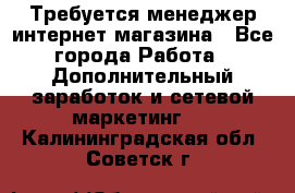  Требуется менеджер интернет-магазина - Все города Работа » Дополнительный заработок и сетевой маркетинг   . Калининградская обл.,Советск г.